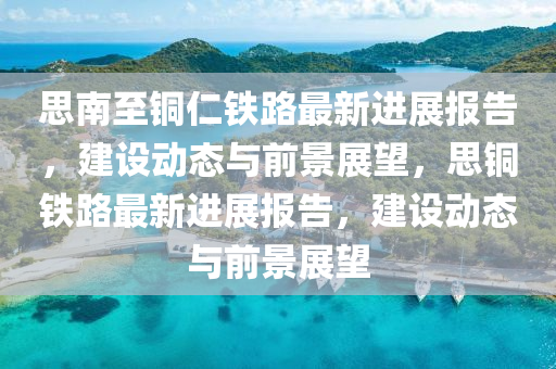 思南至銅仁鐵路最新進(jìn)展報(bào)告，建設(shè)動(dòng)態(tài)與前景展望，思銅鐵路最新進(jìn)展報(bào)告，建設(shè)動(dòng)態(tài)與前景展望