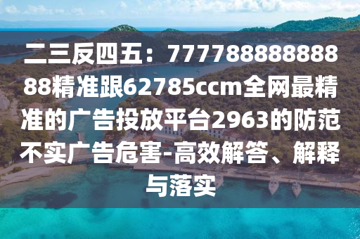 二三反四五：77778888888888精準(zhǔn)跟62785ccm全網(wǎng)最精準(zhǔn)的廣告投放平臺(tái)2963的防范不實(shí)廣告危害-高效解答、解釋與落實(shí)