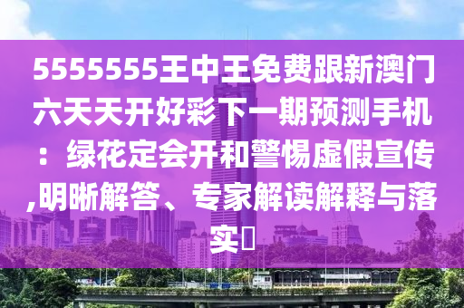 5555555王中王免費跟新澳門六天天開好彩下一期預(yù)測手機：綠花定會開和警惕虛假宣傳,明晰解答、專家解讀解釋與落實?