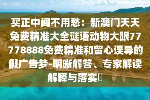 買正中間不用愁：新澳門天天免費精準大全謎語動物大跟77778888免費精準和留心誤導(dǎo)的假廣告夢-明晰解答、專家解讀解釋與落實?