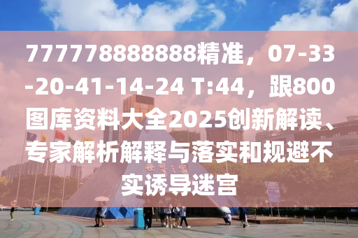 777778888888精準，07-33-20-41-14-24 T:44，跟800圖庫資料大全2025創(chuàng)新解讀、專家解析解釋與落實和規(guī)避不實誘導迷宮