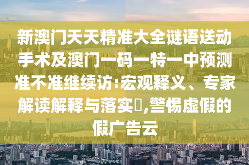 新澳門(mén)天天精準(zhǔn)大全謎語(yǔ)送動(dòng)手術(shù)及澳門(mén)一碼一特一中預(yù)測(cè)準(zhǔn)不準(zhǔn)繼續(xù)訪:宏觀釋義、專(zhuān)家解讀解釋與落實(shí)?,警惕虛假的假?gòu)V告云