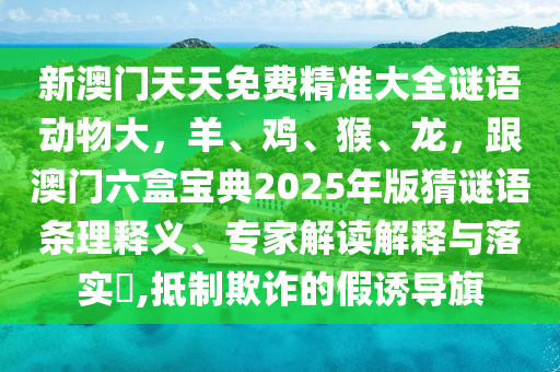 新澳門(mén)天天免費(fèi)精準(zhǔn)大全謎語(yǔ)動(dòng)物大，羊、雞、猴、龍，跟澳門(mén)六盒寶典2025年版猜謎語(yǔ)條理釋義、專(zhuān)家解讀解釋與落實(shí)?,抵制欺詐的假誘導(dǎo)旗