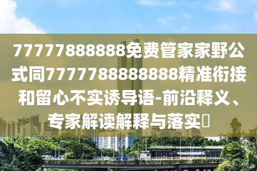 77777888888免費(fèi)管家家野公式同7777788888888精準(zhǔn)銜接和留心不實(shí)誘導(dǎo)語-前沿釋義、專家解讀解釋與落實(shí)?