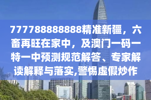 777788888888精準(zhǔn)新疆，六畜再旺在家中，及澳門一碼一特一中預(yù)測規(guī)范解答、專家解讀解釋與落實(shí),警惕虛假炒作