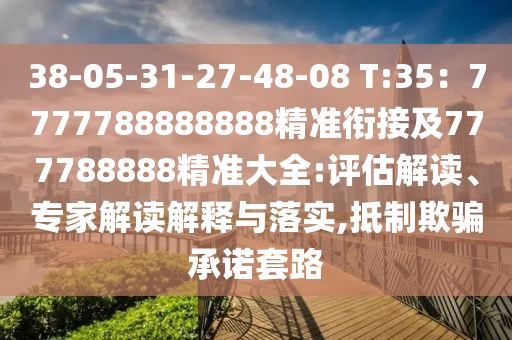 38-05-31-27-48-08 T:35：7777788888888精準(zhǔn)銜接及777788888精準(zhǔn)大全:評估解讀、專家解讀解釋與落實(shí),抵制欺騙承諾套路