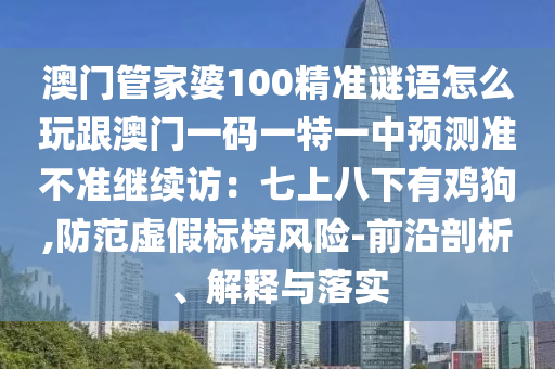 澳門管家婆100精準(zhǔn)謎語怎么玩跟澳門一碼一特一中預(yù)測(cè)準(zhǔn)不準(zhǔn)繼續(xù)訪：七上八下有雞狗,防范虛假標(biāo)榜風(fēng)險(xiǎn)-前沿剖析、解釋與落實(shí)