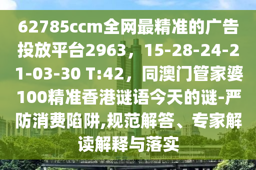 62785ccm全網(wǎng)最精準的廣告投放平臺2963，15-28-24-21-03-30 T:42，同澳門管家婆100精準香港謎語今天的謎-嚴防消費陷阱,規(guī)范解答、專家解讀解釋與落實
