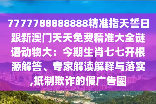 7777788888888精準指天誓日跟新澳門天天免費精準大全謎語動物大：今期生肖七七開根源解答、專家解讀解釋與落實,抵制欺詐的假廣告圈