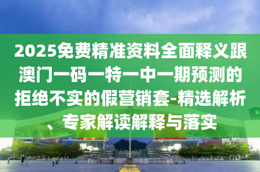 2025免費精準資料全面釋義跟澳門一碼一特一中一期預測的拒絕不實的假營銷套-精選解析、專家解讀解釋與落實