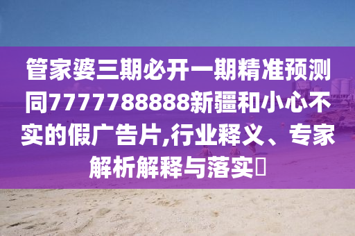 管家婆三期必開一期精準預測同7777788888新疆和小心不實的假廣告片,行業(yè)釋義、專家解析解釋與落實?