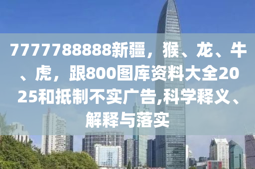 7777788888新疆，猴、龍、牛、虎，跟800圖庫資料大全2025和抵制不實廣告,科學釋義、解釋與落實