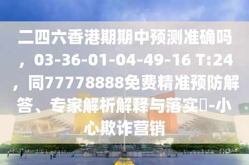 二四六香港期期中預(yù)測準(zhǔn)確嗎，03-36-01-04-49-16 T:24，同77778888免費(fèi)精準(zhǔn)預(yù)防解答、專家解析解釋與落實(shí)?-小心欺詐營銷