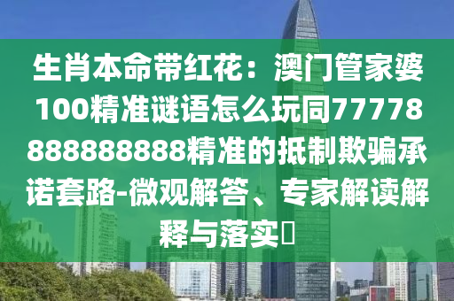 生肖本命帶紅花：澳門管家婆100精準謎語怎么玩同77778888888888精準的抵制欺騙承諾套路-微觀解答、專家解讀解釋與落實?