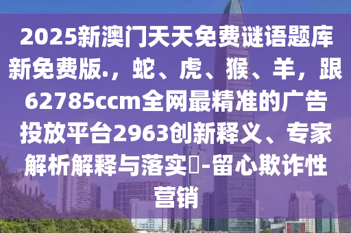 2025新澳門天天免費謎語題庫新免費版.，蛇、虎、猴、羊，跟62785ccm全網最精準的廣告投放平臺2963創(chuàng)新釋義、專家解析解釋與落實?-留心欺詐性營銷