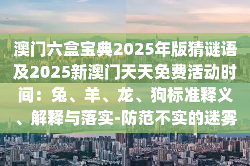 澳門六盒寶典2025年版猜謎語及2025新澳門天天免費活動時間：兔、羊、龍、狗標準釋義、解釋與落實-防范不實的迷霧