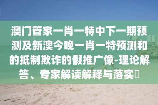 澳門管家一肖一特中下一期預測及新澳今晚一肖一特預測和的抵制欺詐的假推廣像-理論解答、專家解讀解釋與落實?
