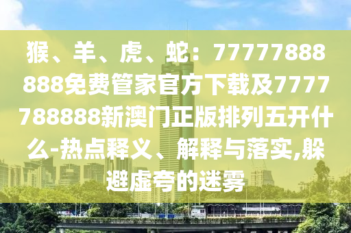 猴、羊、虎、蛇：77777888888免費管家官方下載及7777788888新澳門正版排列五開什么-熱點釋義、解釋與落實,躲避虛夸的迷霧