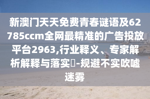 新澳門(mén)天天免費(fèi)青春謎語(yǔ)及62785ccm全網(wǎng)最精準(zhǔn)的廣告投放平臺(tái)2963,行業(yè)釋義、專家解析解釋與落實(shí)?-規(guī)避不實(shí)吹噓迷霧