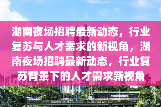 湖南夜場(chǎng)招聘最新動(dòng)態(tài)，行業(yè)復(fù)蘇與人才需求的新視角，湖南夜場(chǎng)招聘最新動(dòng)態(tài)，行業(yè)復(fù)蘇背景下的人才需求新視角