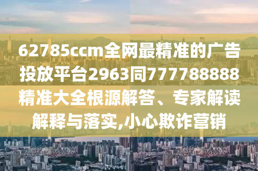 62785ccm全網(wǎng)最精準的廣告投放平臺2963同777788888精準大全根源解答、專家解讀解釋與落實,小心欺詐營銷