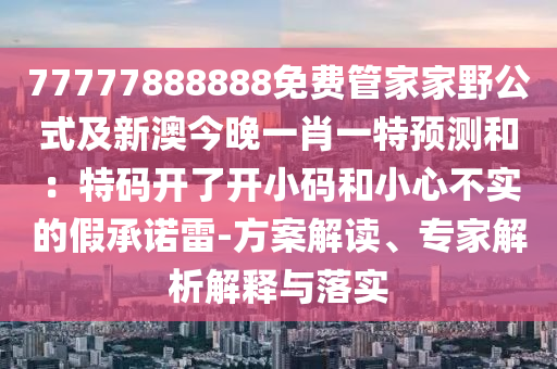 77777888888免費管家家野公式及新澳今晚一肖一特預測和：特碼開了開小碼和小心不實的假承諾雷-方案解讀、專家解析解釋與落實