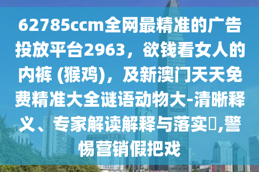 62785ccm全網(wǎng)最精準的廣告投放平臺2963，欲錢看女人的內褲 (猴雞)，及新澳門天天免費精準大全謎語動物大-清晰釋義、專家解讀解釋與落實?,警惕營銷假把戲