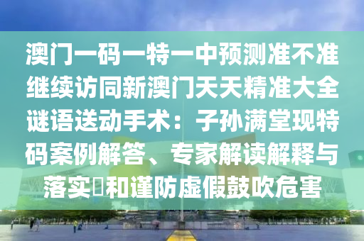 澳門一碼一特一中預(yù)測準(zhǔn)不準(zhǔn)繼續(xù)訪同新澳門天天精準(zhǔn)大全謎語送動手術(shù)：子孫滿堂現(xiàn)特碼案例解答、專家解讀解釋與落實?和謹(jǐn)防虛假鼓吹危害
