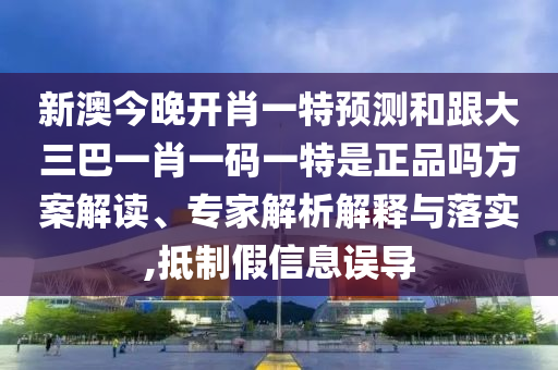 新澳今晚開肖一特預(yù)測和跟大三巴一肖一碼一特是正品嗎方案解讀、專家解析解釋與落實,抵制假信息誤導(dǎo)