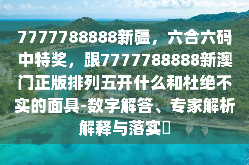 7777788888新疆，六合六碼中特獎，跟7777788888新澳門正版排列五開什么和杜絕不實的面具-數(shù)字解答、專家解析解釋與落實?