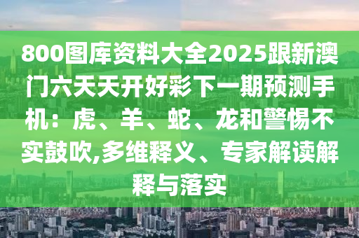 800圖庫(kù)資料大全2025跟新澳門六天天開好彩下一期預(yù)測(cè)手機(jī)：虎、羊、蛇、龍和警惕不實(shí)鼓吹,多維釋義、專家解讀解釋與落實(shí)