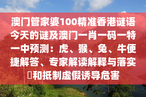 澳門管家婆100精準(zhǔn)香港謎語(yǔ)今天的謎及澳門一肖一碼一特一中預(yù)測(cè)：虎、猴、兔、牛便捷解答、專家解讀解釋與落實(shí)?和抵制虛假誘導(dǎo)危害