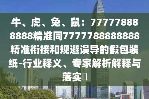 牛、虎、兔、鼠：777778888888精準(zhǔn)同7777788888888精準(zhǔn)銜接和規(guī)避誤導(dǎo)的假包裝紙-行業(yè)釋義、專家解析解釋與落實(shí)?