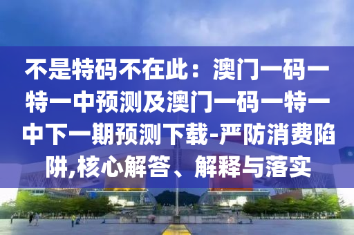 不是特碼不在此：澳門一碼一特一中預(yù)測(cè)及澳門一碼一特一中下一期預(yù)測(cè)下載-嚴(yán)防消費(fèi)陷阱,核心解答、解釋與落實(shí)