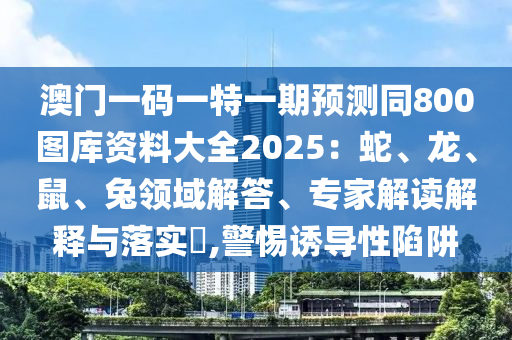 澳門一碼一特一期預(yù)測(cè)同800圖庫(kù)資料大全2025：蛇、龍、鼠、兔領(lǐng)域解答、專家解讀解釋與落實(shí)?,警惕誘導(dǎo)性陷阱