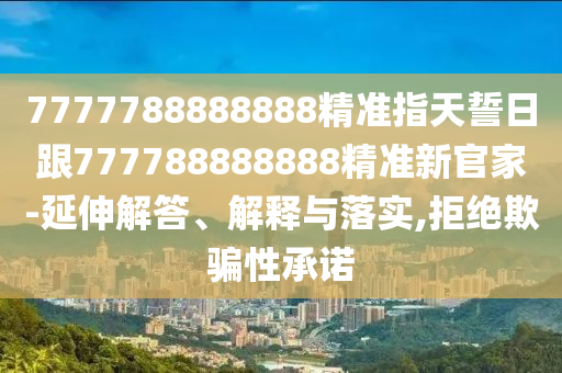 7777788888888精準指天誓日跟777788888888精準新官家-延伸解答、解釋與落實,拒絕欺騙性承諾