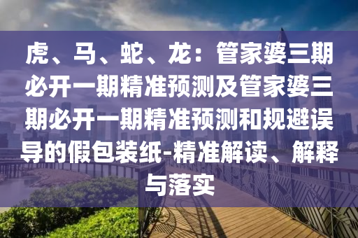 虎、馬、蛇、龍：管家婆三期必開一期精準預(yù)測及管家婆三期必開一期精準預(yù)測和規(guī)避誤導(dǎo)的假包裝紙-精準解讀、解釋與落實