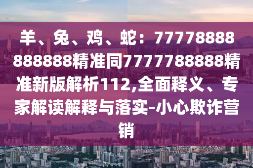 羊、兔、雞、蛇：77778888888888精準(zhǔn)同7777788888精準(zhǔn)新版解析112,全面釋義、專家解讀解釋與落實(shí)-小心欺詐營(yíng)銷