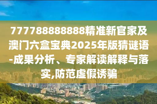 777788888888精準(zhǔn)新官家及澳門六盒寶典2025年版猜謎語(yǔ)-成果分析、專家解讀解釋與落實(shí),防范虛假誘騙