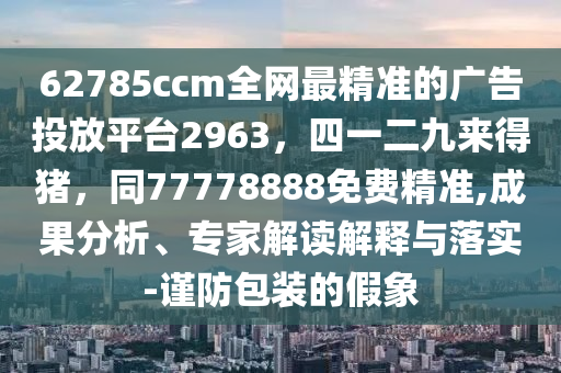 62785ccm全網(wǎng)最精準(zhǔn)的廣告投放平臺2963，四一二九來得豬，同77778888免費精準(zhǔn),成果分析、專家解讀解釋與落實-謹(jǐn)防包裝的假象