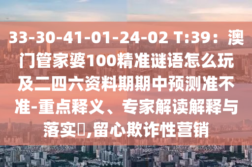 33-30-41-01-24-02 T:39：澳門管家婆100精準(zhǔn)謎語怎么玩及二四六資料期期中預(yù)測準(zhǔn)不準(zhǔn)-重點(diǎn)釋義、專家解讀解釋與落實(shí)?,留心欺詐性營銷