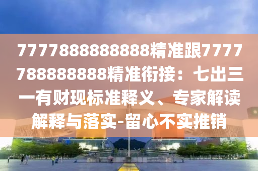 7777888888888精準(zhǔn)跟7777788888888精準(zhǔn)銜接：七出三一有財(cái)現(xiàn)標(biāo)準(zhǔn)釋義、專家解讀解釋與落實(shí)-留心不實(shí)推銷