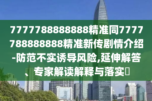 7777788888888精準同7777788888888精準新傳劇情介紹-防范不實誘導(dǎo)風險,延伸解答、專家解讀解釋與落實?