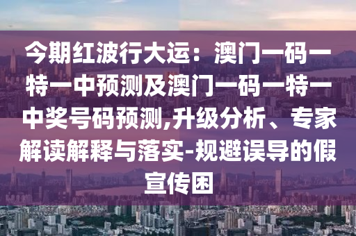 今期紅波行大運(yùn)：澳門(mén)一碼一特一中預(yù)測(cè)及澳門(mén)一碼一特一中獎(jiǎng)號(hào)碼預(yù)測(cè),升級(jí)分析、專(zhuān)家解讀解釋與落實(shí)-規(guī)避誤導(dǎo)的假宣傳困