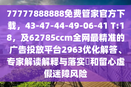 77777888888免費(fèi)管家官方下載，43-47-44-49-06-41 T:18，及62785ccm全網(wǎng)最精準(zhǔn)的廣告投放平臺(tái)2963優(yōu)化解答、專家解讀解釋與落實(shí)?和留心虛假迷障風(fēng)險(xiǎn)