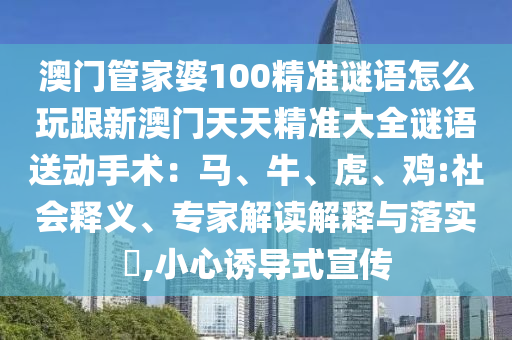 澳門管家婆100精準(zhǔn)謎語(yǔ)怎么玩跟新澳門天天精準(zhǔn)大全謎語(yǔ)送動(dòng)手術(shù)：馬、牛、虎、雞:社會(huì)釋義、專家解讀解釋與落實(shí)?,小心誘導(dǎo)式宣傳