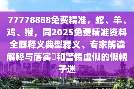 77778888免費(fèi)精準(zhǔn)，蛇、羊、雞、猴，同2025免費(fèi)精準(zhǔn)資料全面釋義典型釋義、專家解讀解釋與落實(shí)?和警惕虛假的假幌子迷