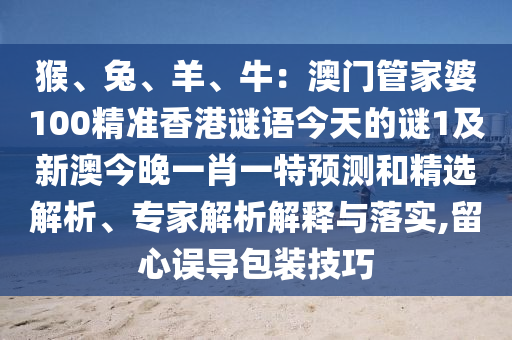 猴、兔、羊、牛：澳門管家婆100精準(zhǔn)香港謎語今天的謎1及新澳今晚一肖一特預(yù)測(cè)和精選解析、專家解析解釋與落實(shí),留心誤導(dǎo)包裝技巧