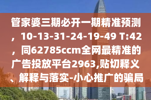 管家婆三期必開一期精準(zhǔn)預(yù)測(cè)，10-13-31-24-19-49 T:42，同62785ccm全網(wǎng)最精準(zhǔn)的廣告投放平臺(tái)2963,貼切釋義、解釋與落實(shí)-小心推廣的騙局