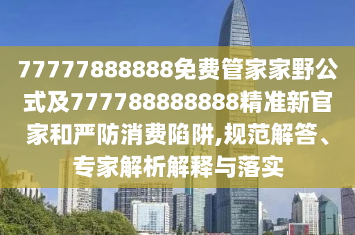 77777888888免費管家家野公式及777788888888精準(zhǔn)新官家和嚴(yán)防消費陷阱,規(guī)范解答、專家解析解釋與落實